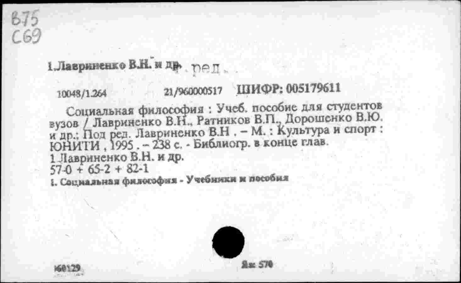 ﻿1Лавриненко ВЛ. и др. п® Л ,
10048/1.264	21/960000517 ШИФР: 005179611
Социальная философия : Учеб, пособие для студентов вузов / Лавриненко В.Н.. Ратников В.П., Дорошенко В.Ю и др.; Под ред. Лавриненко В.Н . - М.: Культура и спорт : ЮНИТИ , 1995 . - 238 с. - Библиогр. в конце глав.
1 Лавриненко В.Н. и др.
57-0 + 65-2 + 82-1
1. Социальная философия - Учебники и пособил
